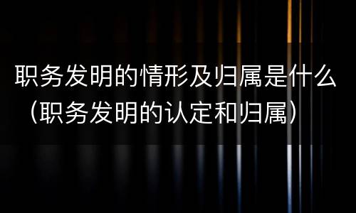 职务发明的情形及归属是什么（职务发明的认定和归属）