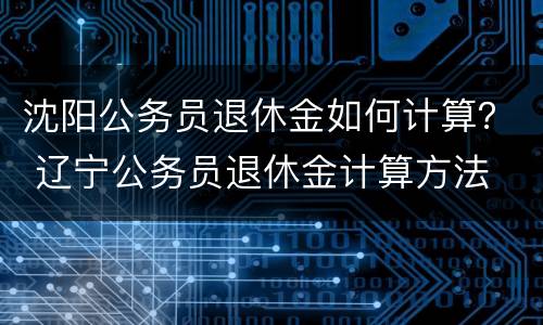 沈阳公务员退休金如何计算？ 辽宁公务员退休金计算方法