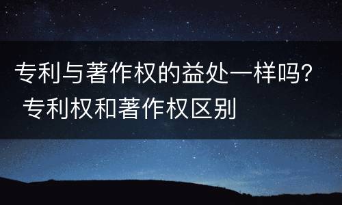 专利与著作权的益处一样吗？ 专利权和著作权区别