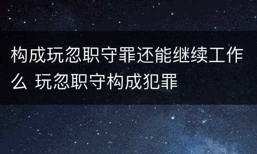 构成玩忽职守罪还能继续工作么 玩忽职守构成犯罪