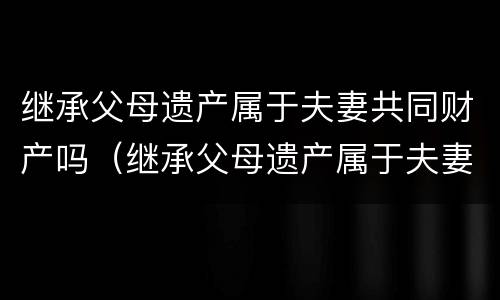 继承父母遗产属于夫妻共同财产吗（继承父母遗产属于夫妻共同财产吗为什么）