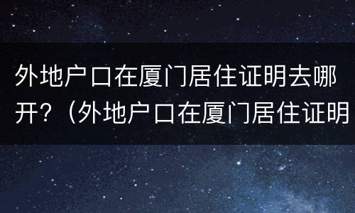 外地户口在厦门居住证明去哪开?（外地户口在厦门居住证明去哪开具）