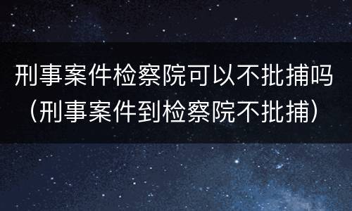 刑事案件检察院可以不批捕吗（刑事案件到检察院不批捕）