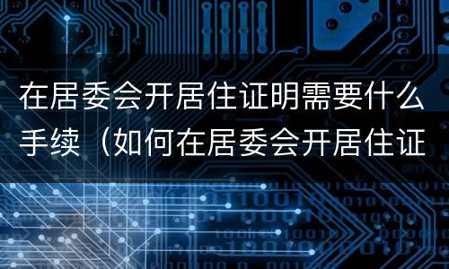 在居委会开居住证明需要什么手续（如何在居委会开居住证明材料）