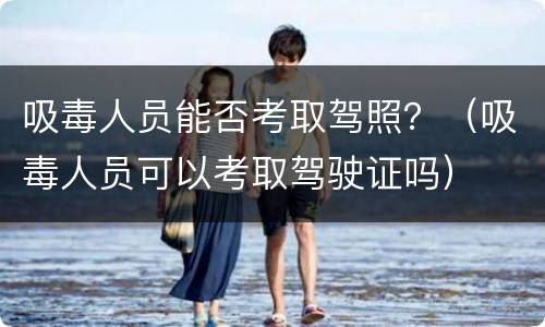 吸毒人员能否考取驾照？（吸毒人员可以考取驾驶证吗）