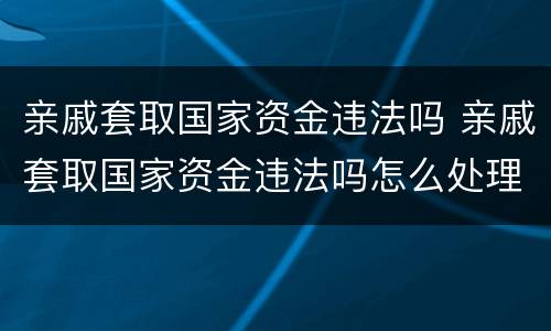 亲戚套取国家资金违法吗 亲戚套取国家资金违法吗怎么处理