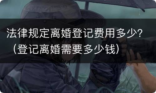 法律规定离婚登记费用多少？（登记离婚需要多少钱）