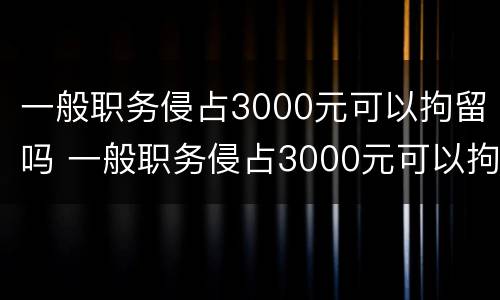 一般职务侵占3000元可以拘留吗 一般职务侵占3000元可以拘留吗多久