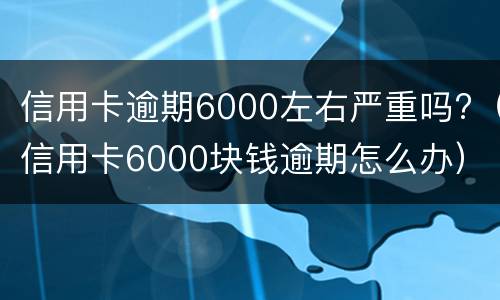 信用卡逾期6000左右严重吗?（信用卡6000块钱逾期怎么办）