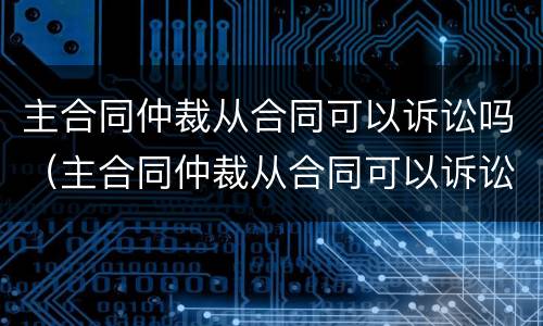 主合同仲裁从合同可以诉讼吗（主合同仲裁从合同可以诉讼吗为什么）