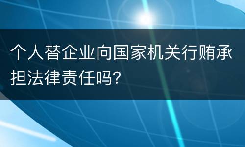 个人替企业向国家机关行贿承担法律责任吗？