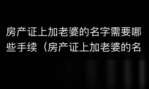 房产证上加老婆的名字需要哪些手续（房产证上加老婆的名字需要哪些手续呢）