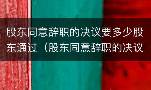 股东同意辞职的决议要多少股东通过（股东同意辞职的决议要多少股东通过呢）