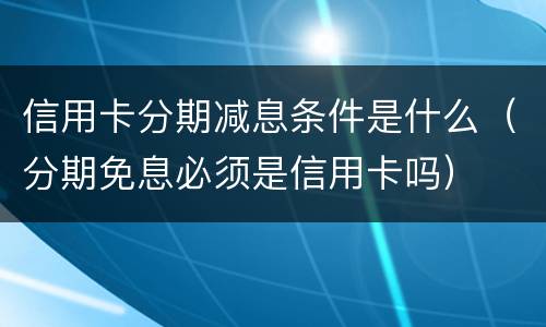 信用卡分期减息条件是什么（分期免息必须是信用卡吗）