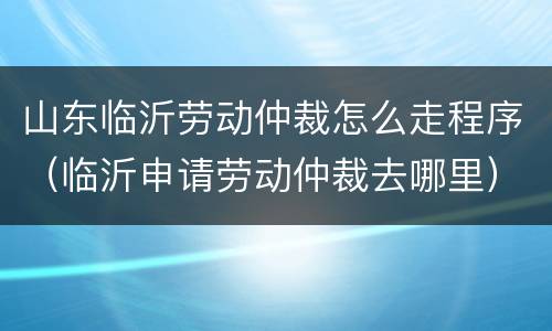 山东临沂劳动仲裁怎么走程序（临沂申请劳动仲裁去哪里）