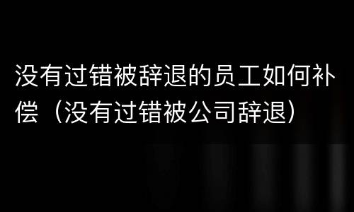 没有过错被辞退的员工如何补偿（没有过错被公司辞退）