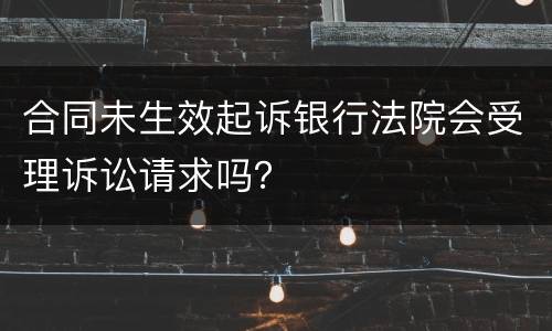 合同未生效起诉银行法院会受理诉讼请求吗？