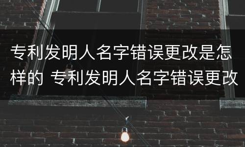 专利发明人名字错误更改是怎样的 专利发明人名字错误更改是怎样的处罚