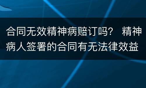 合同无效精神病赔订吗？ 精神病人签署的合同有无法律效益