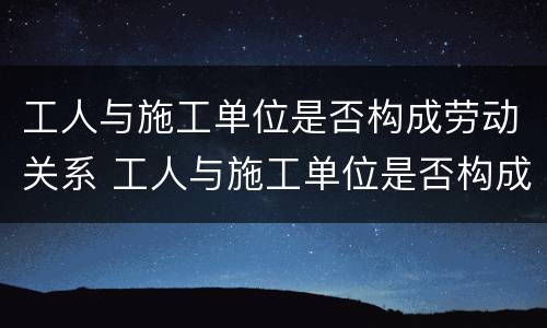 工人与施工单位是否构成劳动关系 工人与施工单位是否构成劳动关系