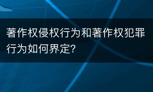 著作权侵权行为和著作权犯罪行为如何界定？