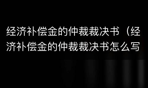 经济补偿金的仲裁裁决书（经济补偿金的仲裁裁决书怎么写）