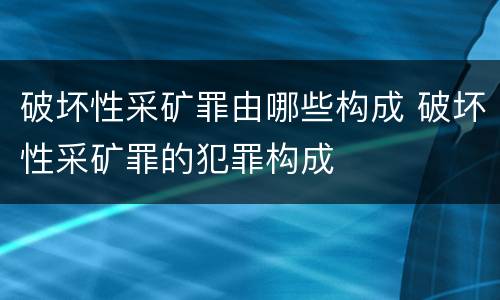 破坏性采矿罪由哪些构成 破坏性采矿罪的犯罪构成