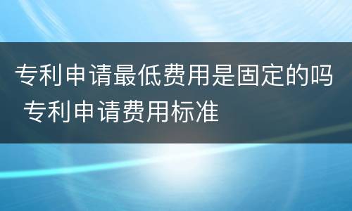 专利申请最低费用是固定的吗 专利申请费用标准