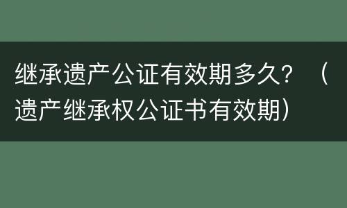 继承遗产公证有效期多久？（遗产继承权公证书有效期）