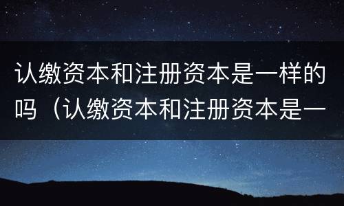 认缴资本和注册资本是一样的吗（认缴资本和注册资本是一样的吗）