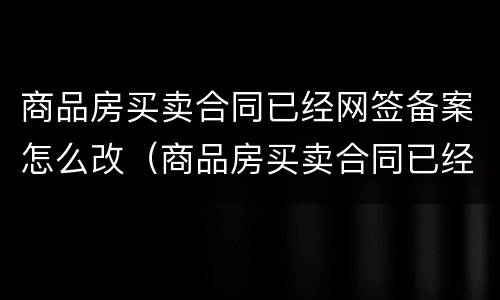 商品房买卖合同已经网签备案怎么改（商品房买卖合同已经网签备案怎么改名）