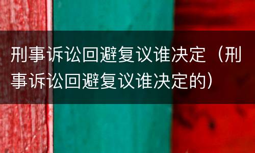 刑事诉讼回避复议谁决定（刑事诉讼回避复议谁决定的）