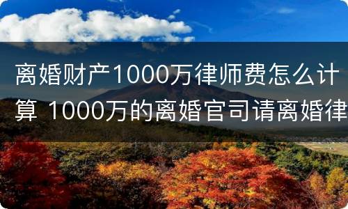 离婚财产1000万律师费怎么计算 1000万的离婚官司请离婚律师花了