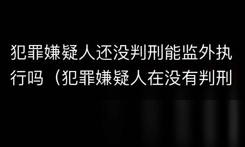 犯罪嫌疑人还没判刑能监外执行吗（犯罪嫌疑人在没有判刑之前）