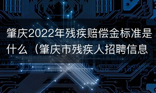 肇庆2022年残疾赔偿金标准是什么（肇庆市残疾人招聘信息）