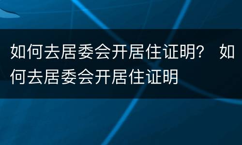 如何去居委会开居住证明？ 如何去居委会开居住证明