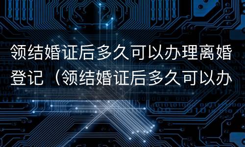 领结婚证后多久可以办理离婚登记（领结婚证后多久可以办理离婚登记）