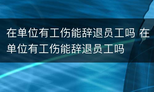 在单位有工伤能辞退员工吗 在单位有工伤能辞退员工吗