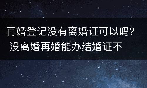 再婚登记没有离婚证可以吗？ 没离婚再婚能办结婚证不