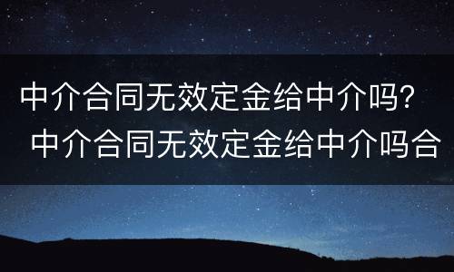 中介合同无效定金给中介吗？ 中介合同无效定金给中介吗合法吗