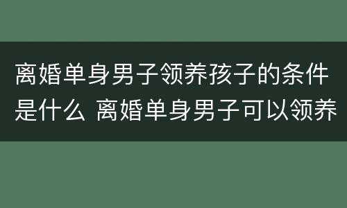 离婚单身男子领养孩子的条件是什么 离婚单身男子可以领养孩子吗