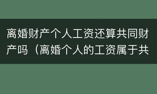 离婚财产个人工资还算共同财产吗（离婚个人的工资属于共同财产吗）