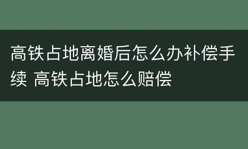 高铁占地离婚后怎么办补偿手续 高铁占地怎么赔偿