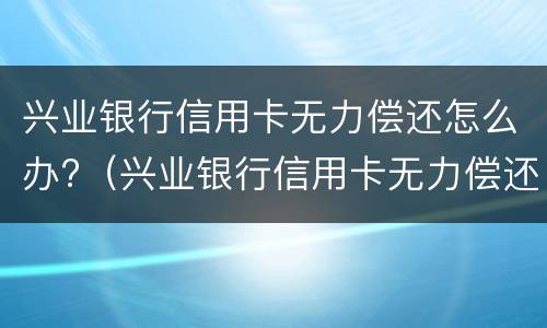 兴业银行信用卡无力偿还怎么办?（兴业银行信用卡无力偿还怎么办理）