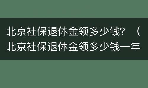 北京社保退休金领多少钱？（北京社保退休金领多少钱一年）