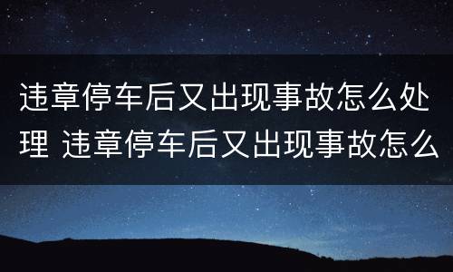 违章停车后又出现事故怎么处理 违章停车后又出现事故怎么处理呢