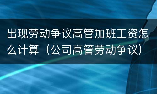 出现劳动争议高管加班工资怎么计算（公司高管劳动争议）