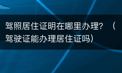 驾照居住证明在哪里办理？（驾驶证能办理居住证吗）