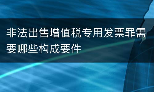 非法出售增值税专用发票罪需要哪些构成要件