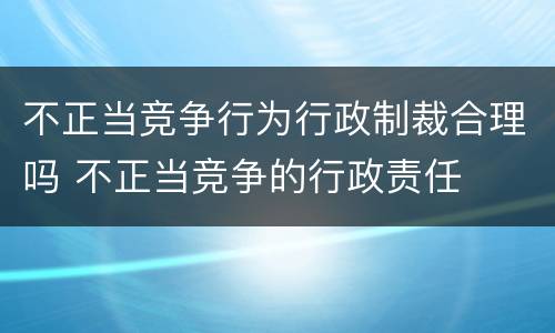 不正当竞争行为行政制裁合理吗 不正当竞争的行政责任